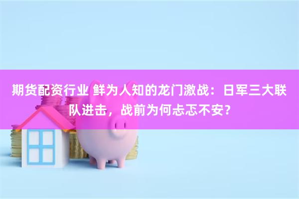 期货配资行业 鲜为人知的龙门激战：日军三大联队进击，战前为何忐忑不安？