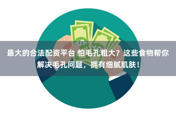 最大的合法配资平台 怕毛孔粗大？这些食物帮你解决毛孔问题，拥有细腻肌肤！