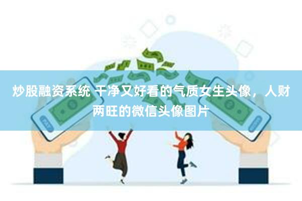 炒股融资系统 干净又好看的气质女生头像，人财两旺的微信头像图片