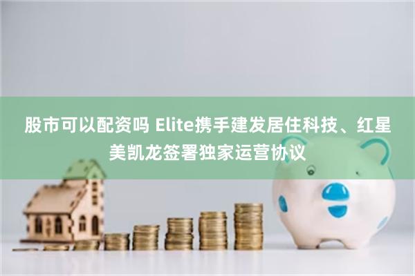 股市可以配资吗 Elite携手建发居住科技、红星美凯龙签署独家运营协议