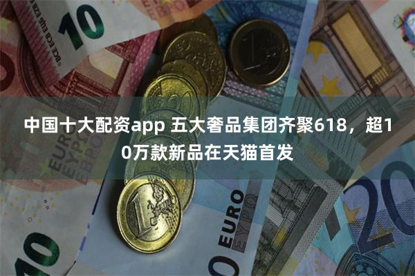 中国十大配资app 五大奢品集团齐聚618，超10万款新品在天猫首发