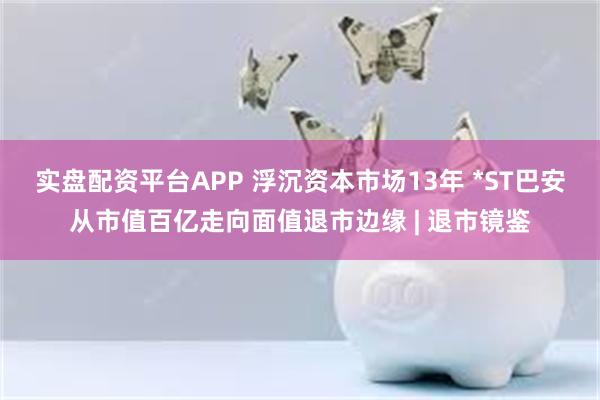 实盘配资平台APP 浮沉资本市场13年 *ST巴安从市值百亿走向面值退市边缘 | 退市镜鉴