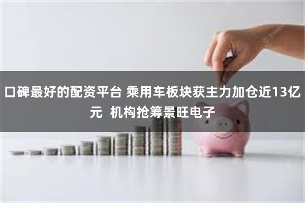 口碑最好的配资平台 乘用车板块获主力加仓近13亿元  机构抢筹景旺电子