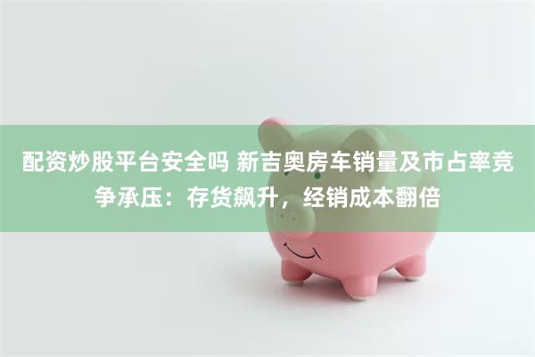 配资炒股平台安全吗 新吉奥房车销量及市占率竞争承压：存货飙升，经销成本翻倍