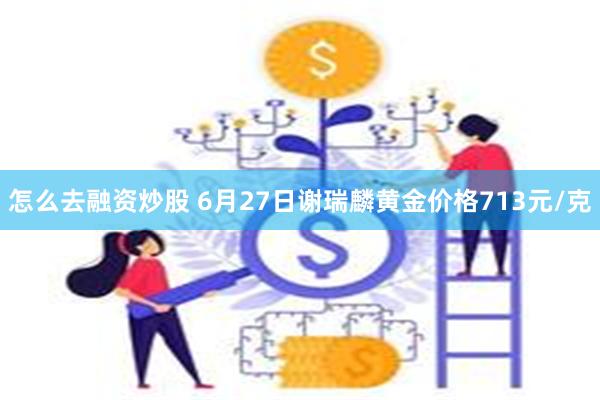 怎么去融资炒股 6月27日谢瑞麟黄金价格713元/克