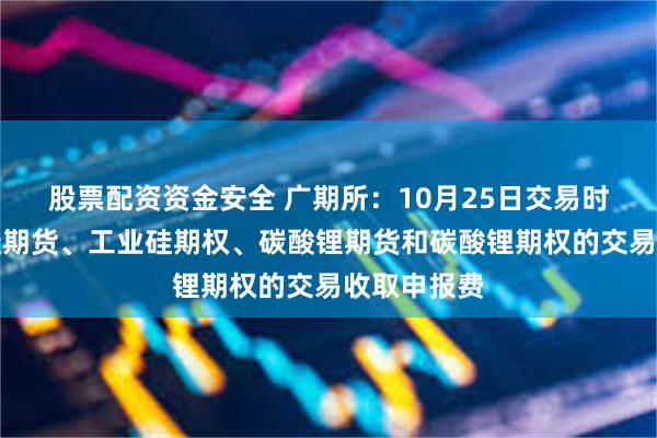 股票配资资金安全 广期所：10月25日交易时起对工业硅期货、工业硅期权、碳酸锂期货和碳酸锂期权的交易收取申报费