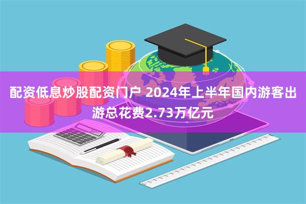 配资低息炒股配资门户 2024年上半年国内游客出游总花费2.73万亿元