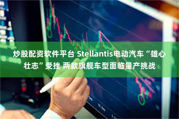 炒股配资软件平台 Stellantis电动汽车“雄心壮志”受挫 两款旗舰车型面临量产挑战