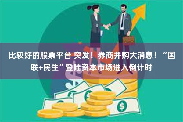 比较好的股票平台 突发！券商并购大消息！“国联+民生”登陆资本市场进入倒计时