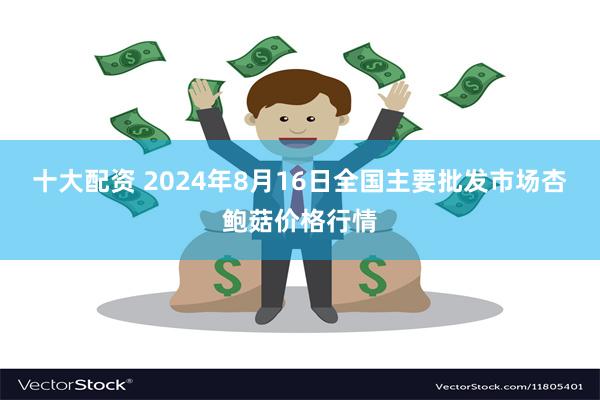 十大配资 2024年8月16日全国主要批发市场杏鲍菇价格行情