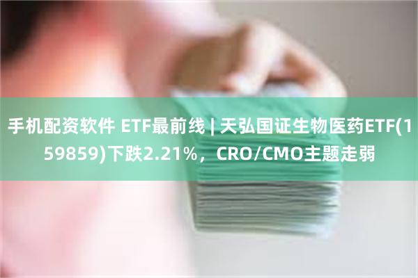 手机配资软件 ETF最前线 | 天弘国证生物医药ETF(159859)下跌2.21%，CRO/CMO主题走弱