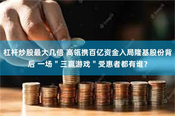 杠杆炒股最大几倍 高瓴携百亿资金入局隆基股份背后 一场＂三赢游戏＂受惠者都有谁？