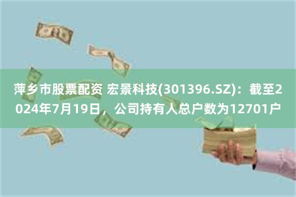 萍乡市股票配资 宏景科技(301396.SZ)：截至2024年7月19日，公司持有人总户数为12701户