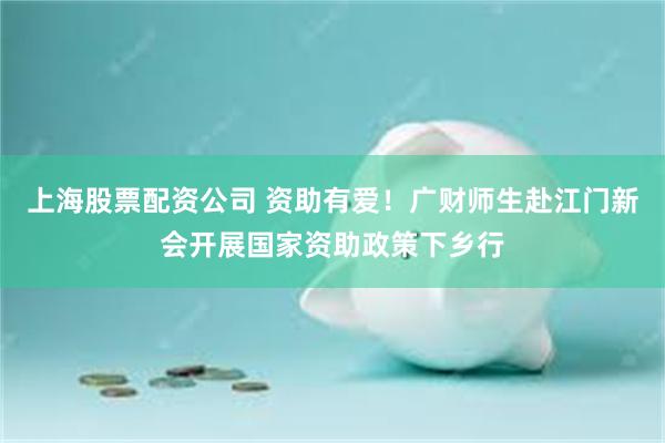 上海股票配资公司 资助有爱！广财师生赴江门新会开展国家资助政策下乡行