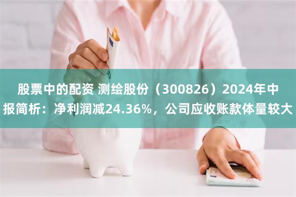 股票中的配资 测绘股份（300826）2024年中报简析：净利润减24.36%，公司应收账款体量较大