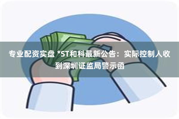 专业配资实盘 *ST和科最新公告：实际控制人收到深圳证监局警示函