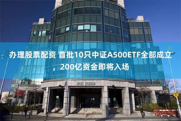 办理股票配资 首批10只中证A500ETF全部成立，200亿资金即将入场