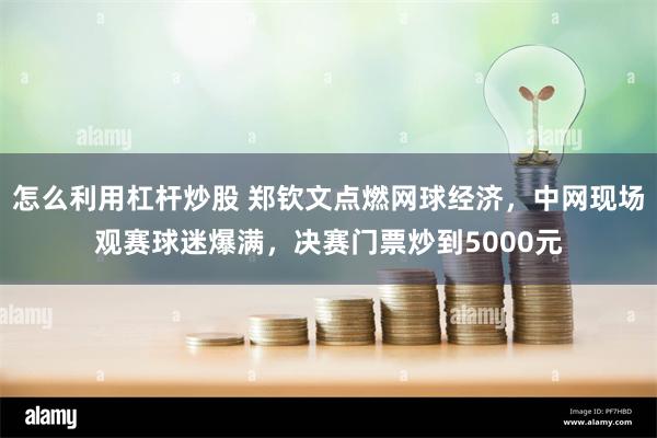 怎么利用杠杆炒股 郑钦文点燃网球经济，中网现场观赛球迷爆满，决赛门票炒到5000元