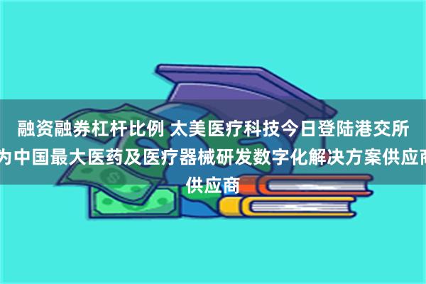 融资融券杠杆比例 太美医疗科技今日登陆港交所 为中国最大医药及医疗器械研发数字化解决方案供应商