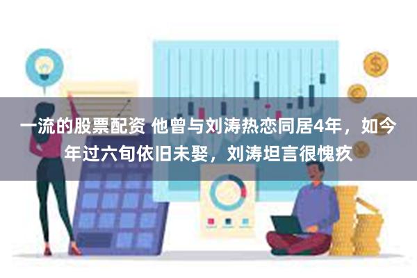 一流的股票配资 他曾与刘涛热恋同居4年，如今年过六旬依旧未娶，刘涛坦言很愧疚