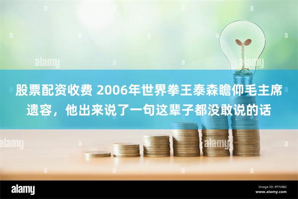 股票配资收费 2006年世界拳王泰森瞻仰毛主席遗容，他出来说了一句这辈子都没敢说的话