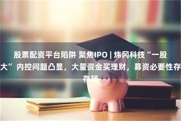 股票配资平台陷阱 聚焦IPO | 炜冈科技“一股独大” 内控问题凸显，大量资金买理财，募资必要性存疑