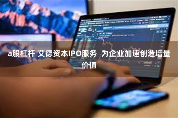 a股杠杆 艾德资本IPO服务  为企业加速创造增量价值