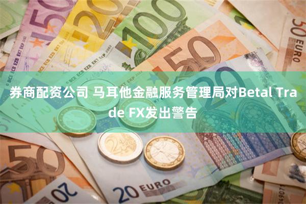 券商配资公司 马耳他金融服务管理局对Betal Trade FX发出警告