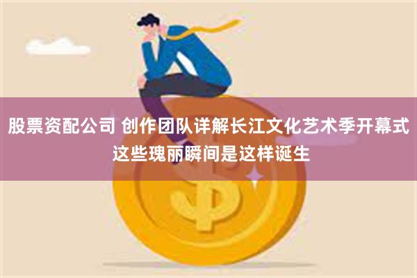 股票资配公司 创作团队详解长江文化艺术季开幕式 这些瑰丽瞬间是这样诞生