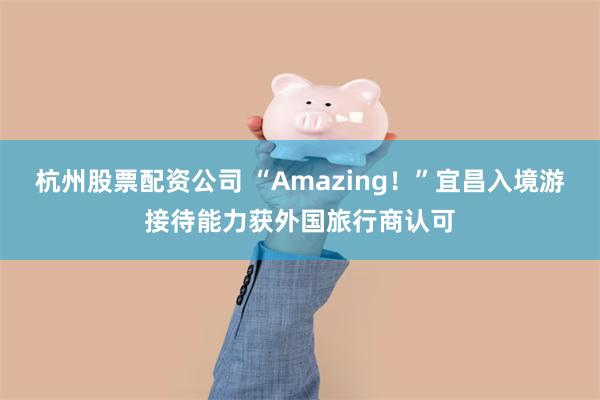 杭州股票配资公司 “Amazing！”宜昌入境游接待能力获外国旅行商认可