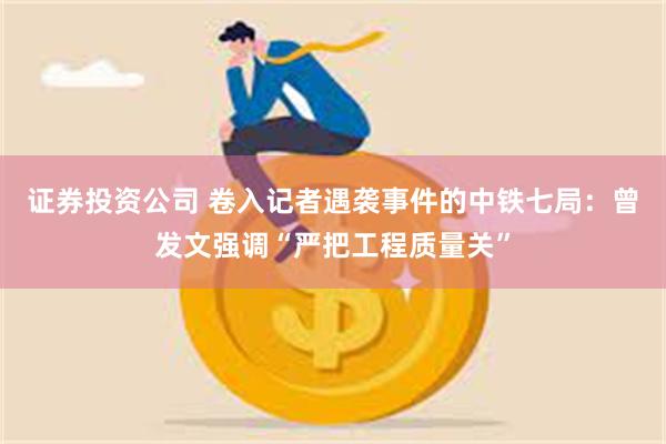 证券投资公司 卷入记者遇袭事件的中铁七局：曾发文强调“严把工程质量关”