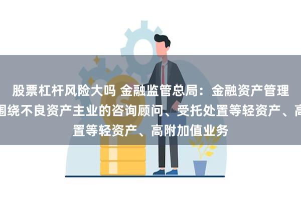 股票杠杆风险大吗 金融监管总局：金融资产管理公司可开展围绕不良资产主业的咨询顾问、受托处置等轻资产、高附加值业务