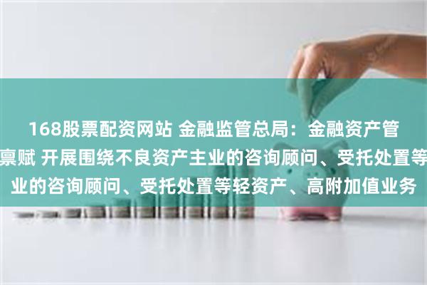 168股票配资网站 金融监管总局：金融资产管理公司可结合自身资源禀赋 开展围绕不良资产主业的咨询顾问、受托处置等轻资产、高附加值业务