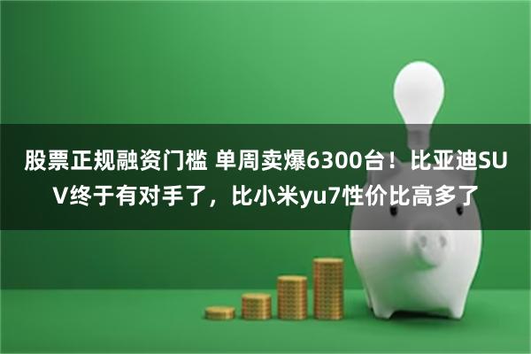 股票正规融资门槛 单周卖爆6300台！比亚迪SUV终于有对手了，比小米yu7性价比高多了