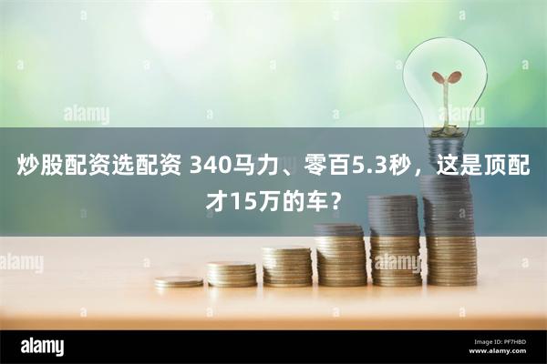 炒股配资选配资 340马力、零百5.3秒，这是顶配才15万的车？