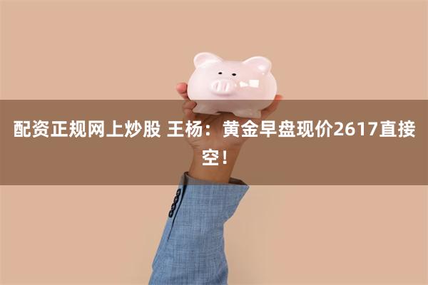 配资正规网上炒股 王杨：黄金早盘现价2617直接空！