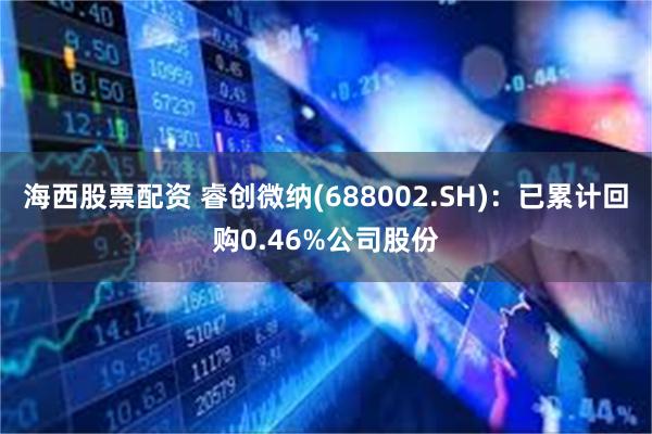 海西股票配资 睿创微纳(688002.SH)：已累计回购0.46%公司股份