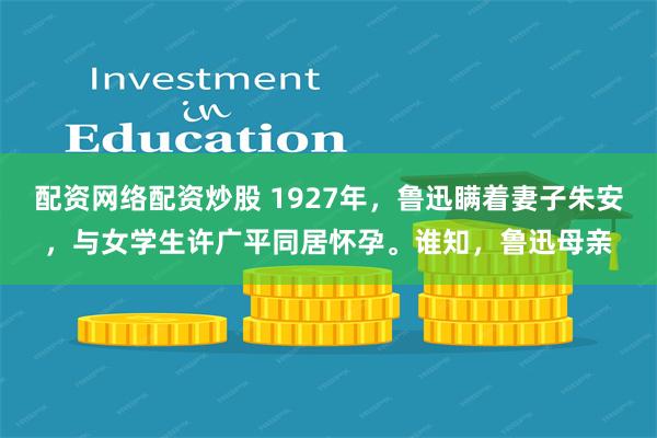 配资网络配资炒股 1927年，鲁迅瞒着妻子朱安，与女学生许广平同居怀孕。谁知，鲁迅母亲