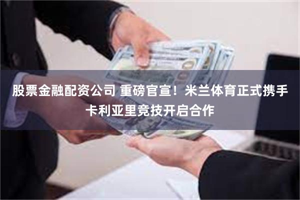 股票金融配资公司 重磅官宣！米兰体育正式携手卡利亚里竞技开启合作