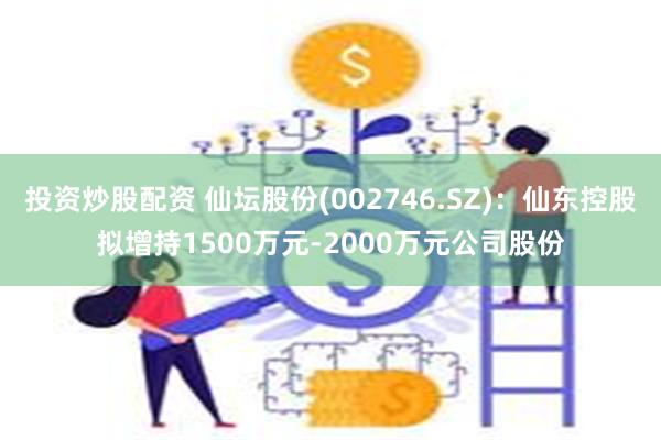 投资炒股配资 仙坛股份(002746.SZ)：仙东控股拟增持1500万元-2000万元公司股份