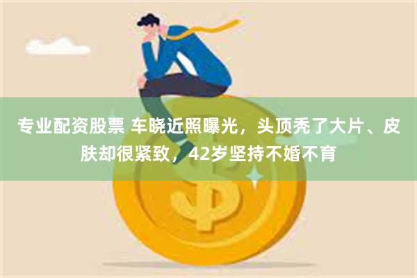 专业配资股票 车晓近照曝光，头顶秃了大片、皮肤却很紧致，42岁坚持不婚不育