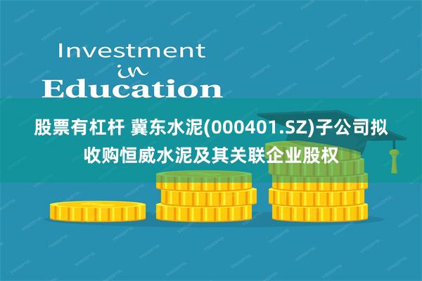 股票有杠杆 冀东水泥(000401.SZ)子公司拟收购恒威水泥及其关联企业股权