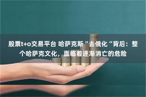 股票t+o交易平台 哈萨克斯“去俄化“背后：整个哈萨克文化，面临着逐渐消亡的危险