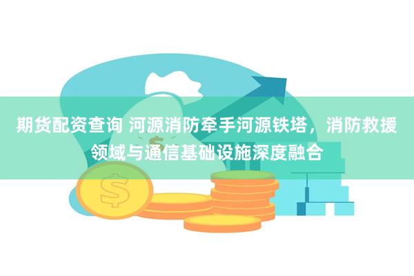 期货配资查询 河源消防牵手河源铁塔，消防救援领域与通信基础设施深度融合