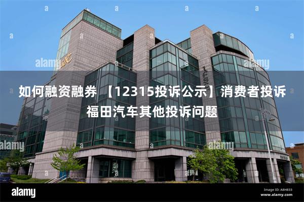 如何融资融券 【12315投诉公示】消费者投诉福田汽车其他投诉问题