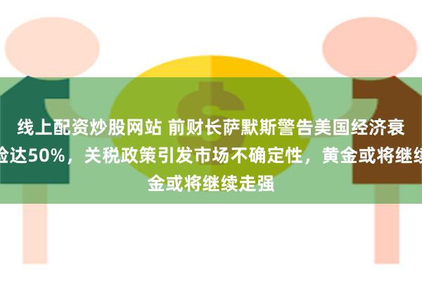 线上配资炒股网站 前财长萨默斯警告美国经济衰退风险达50%，关税政策引发市场不确定性，黄金或将继续走强